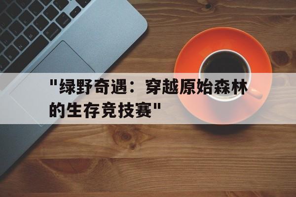 开云网页版登录入口-&quot;绿野奇遇：穿越原始森林的生存竞技赛&quot;的简单介绍
